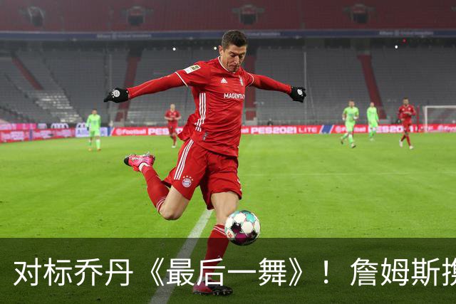 对标乔丹《最后一舞》！詹姆斯携手ESPN开拍生涯收官纪录片